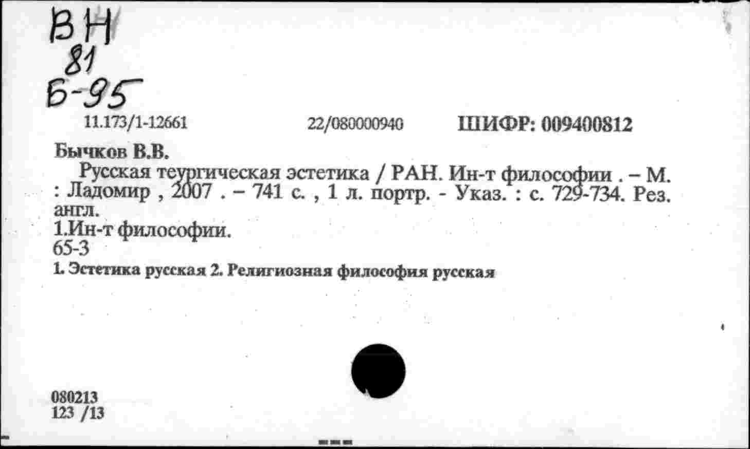 ﻿Ь-95~
11.173/1-12661
22/080000940 ШИФР: 009400812
Бычков В.В.
Русская теургическая эстетика / РАН. Ин-т философии . - М. : Ладомир , 2007 . - 741 с. , 1 л. портр. - Указ. : с. 729-734. Рез. англ.
1.Ин-т философии.
65-3
1. Эстетика русская 2. Религиозная философия русская
080213
123 /13